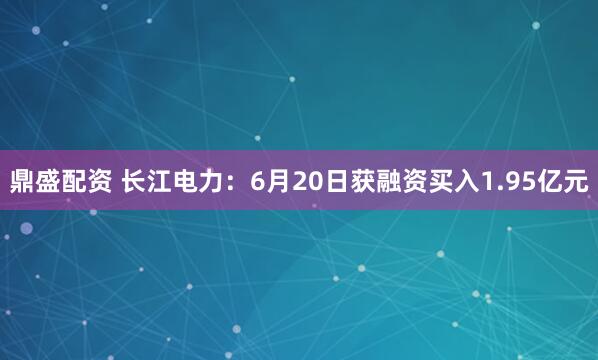 鼎盛配资 长江电力：6月20日获融资买入1.95亿元
