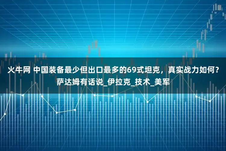 火牛网 中国装备最少但出口最多的69式坦克，真实战力如何？萨达姆有话说_伊拉克_技术_美军