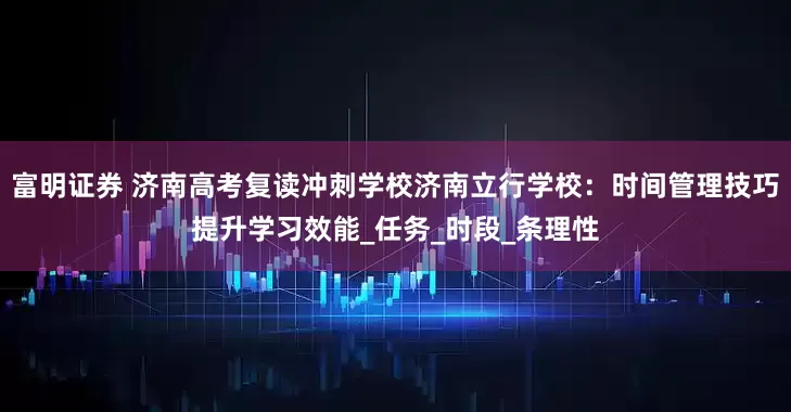 富明证券 济南高考复读冲刺学校济南立行学校：时间管理技巧提升学习效能_任务_时段_条理性