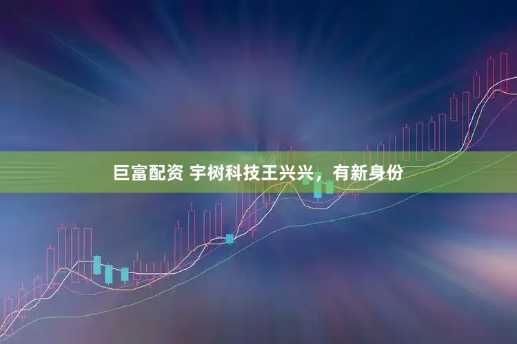 巨富配资 宇树科技王兴兴，有新身份