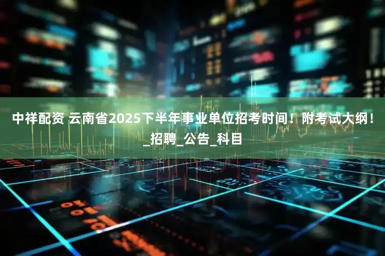 中祥配资 云南省2025下半年事业单位招考时间！附考试大纲！_招聘_公告_科目