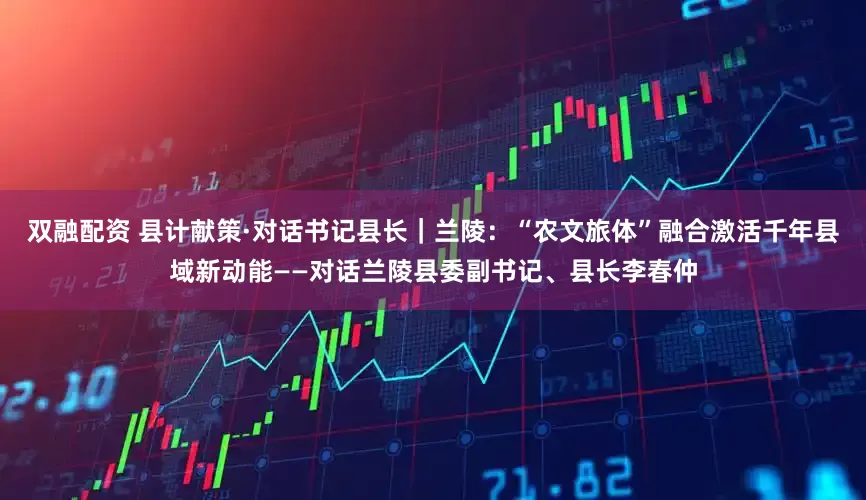 双融配资 县计献策·对话书记县长｜兰陵：“农文旅体”融合激活千年县域新动能——对话兰陵县委副书记、县长李春仲