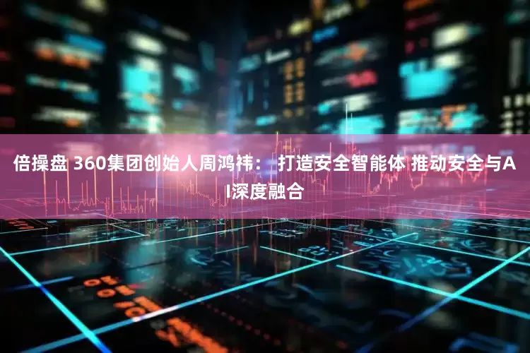 倍操盘 360集团创始人周鸿祎： 打造安全智能体 推动安全与AI深度融合