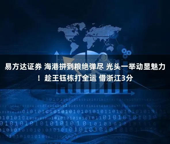 易方达证券 海港拼到粮绝弹尽 光头一举动显魅力！趁王钰栋打全运 借浙江3分